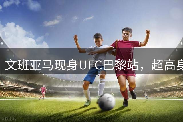 文班亚马现身UFC巴黎站，超高身形成焦点